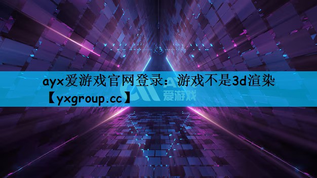 ayx爱游戏官网登录：游戏不是3d渲染