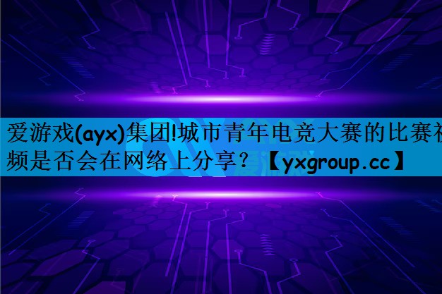 爱游戏(ayx)集团!城市青年电竞大赛的比赛视频是否会在网络上分享？