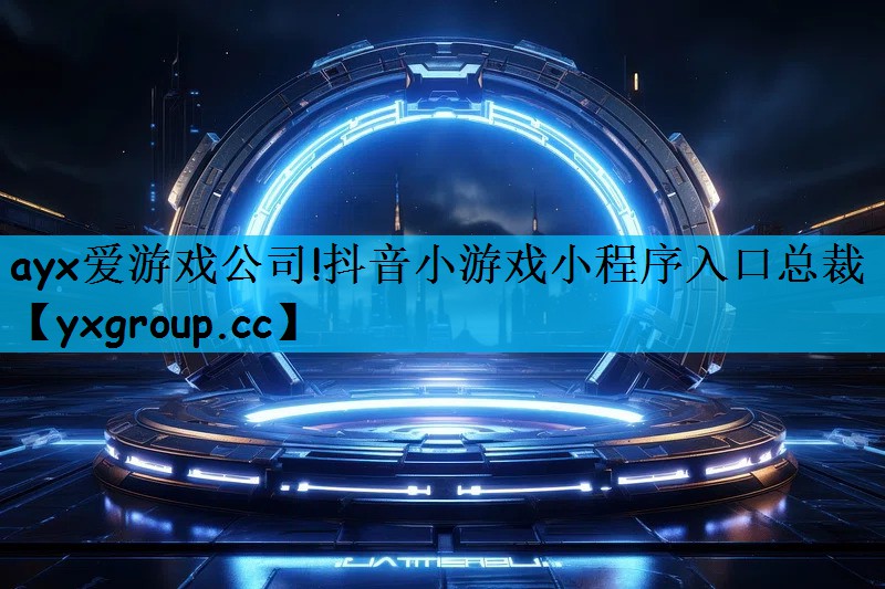 ayx爱游戏公司!抖音小游戏小程序入口总裁